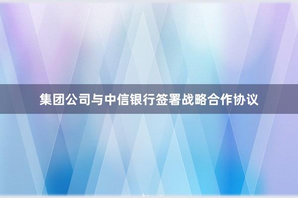 集团公司与中信银行签署战略合作协议