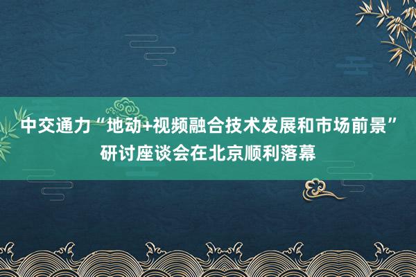 中交通力“地动+视频融合技术发展和市场前景”研讨座谈会在北京顺利落幕