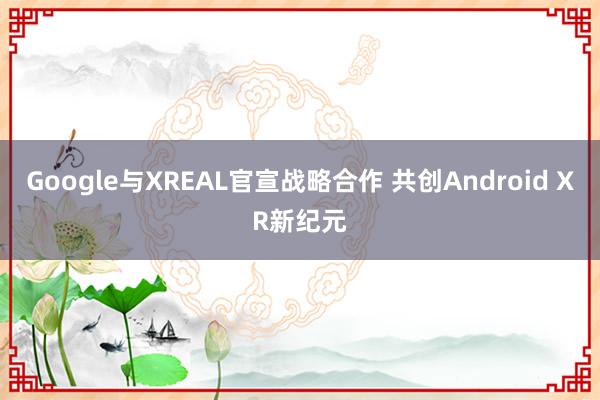 Google与XREAL官宣战略合作 共创Android XR新纪元