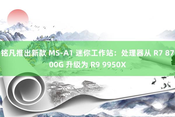 铭凡推出新款 MS-A1 迷你工作站：处理器从 R7 8700G 升级为 R9 9950X