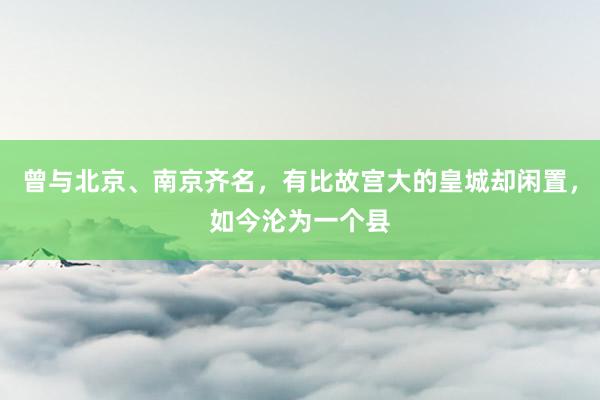 曾与北京、南京齐名，有比故宫大的皇城却闲置，如今沦为一个县