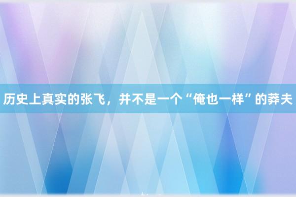 历史上真实的张飞，并不是一个“俺也一样”的莽夫