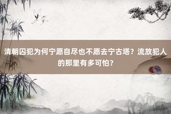 清朝囚犯为何宁愿自尽也不愿去宁古塔？流放犯人的那里有多可怕？