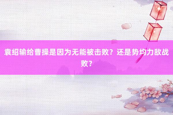 袁绍输给曹操是因为无能被击败？还是势均力敌战败？