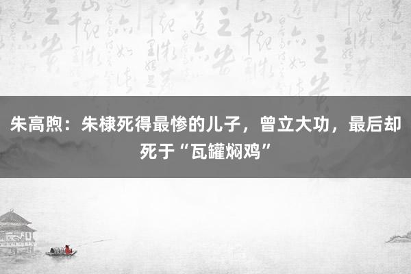 朱高煦：朱棣死得最惨的儿子，曾立大功，最后却死于“瓦罐焖鸡”