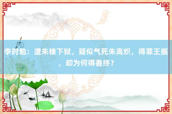 李时勉：遭朱棣下狱，疑似气死朱高炽，得罪王振，却为何得善终？