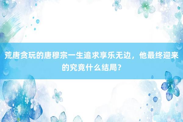 荒唐贪玩的唐穆宗一生追求享乐无边，他最终迎来的究竟什么结局？