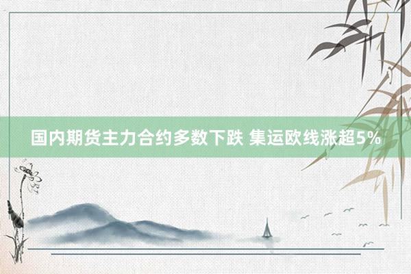 国内期货主力合约多数下跌 集运欧线涨超5%