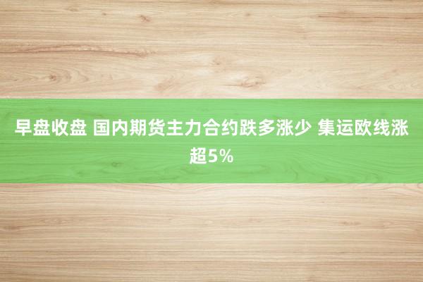 早盘收盘 国内期货主力合约跌多涨少 集运欧线涨超5%