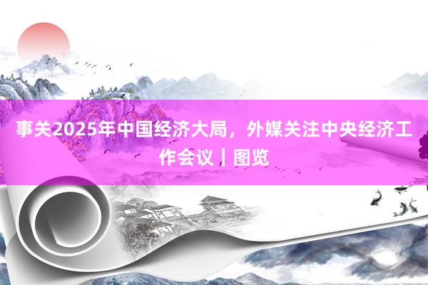 事关2025年中国经济大局，外媒关注中央经济工作会议｜图览