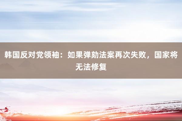 韩国反对党领袖：如果弹劾法案再次失败，国家将无法修复