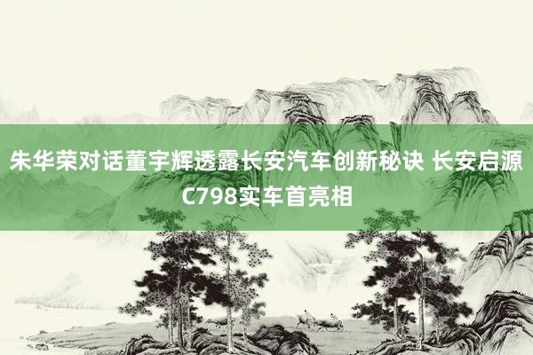 朱华荣对话董宇辉透露长安汽车创新秘诀 长安启源C798实车首亮相