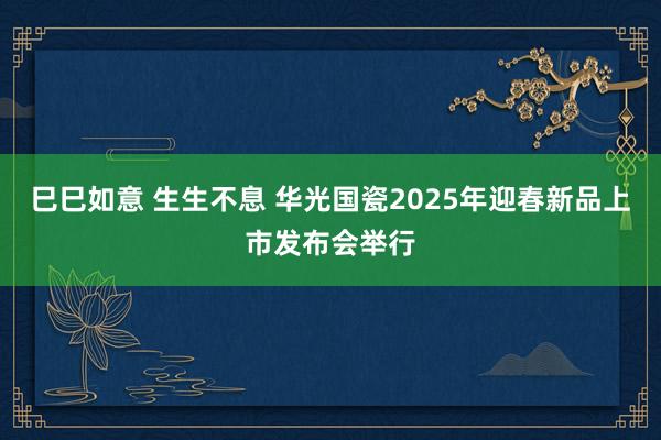 巳巳如意 生生不息 华光国瓷2025年迎春新品上市发布会举行