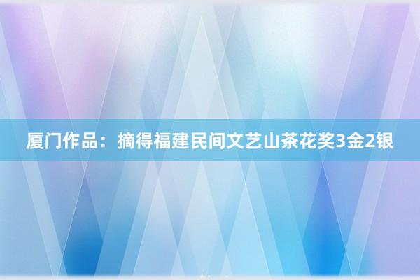 厦门作品：摘得福建民间文艺山茶花奖3金2银