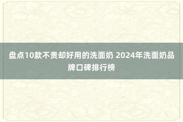 盘点10款不贵却好用的洗面奶 2024年洗面奶品牌口碑排行榜