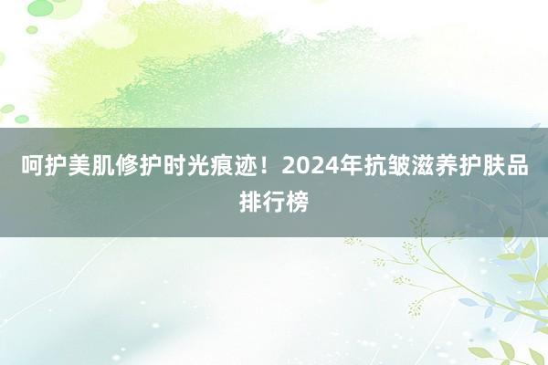 呵护美肌修护时光痕迹！2024年抗皱滋养护肤品排行榜