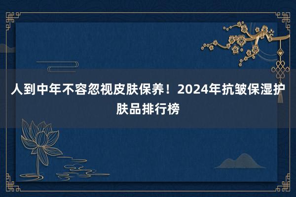 人到中年不容忽视皮肤保养！2024年抗皱保湿护肤品排行榜