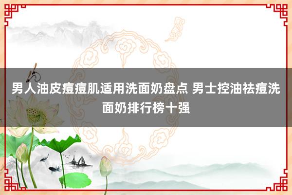 男人油皮痘痘肌适用洗面奶盘点 男士控油祛痘洗面奶排行榜十强