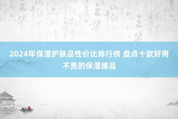 2024年保湿护肤品性价比排行榜 盘点十款好用不贵的保湿臻品