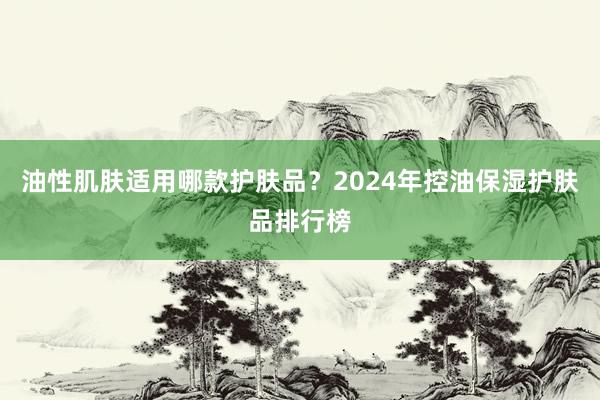 油性肌肤适用哪款护肤品？2024年控油保湿护肤品排行榜