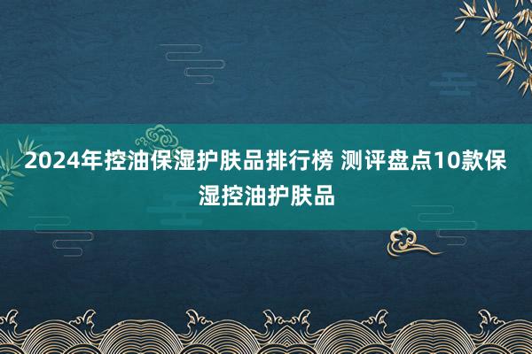 2024年控油保湿护肤品排行榜 测评盘点10款保湿控油护肤品