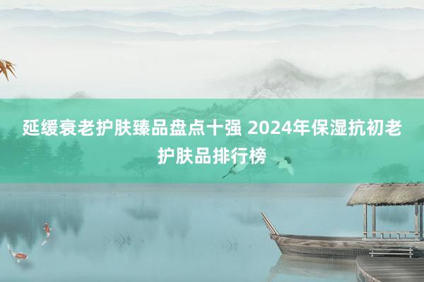 延缓衰老护肤臻品盘点十强 2024年保湿抗初老护肤品排行榜