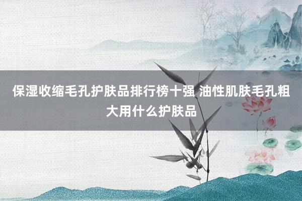 保湿收缩毛孔护肤品排行榜十强 油性肌肤毛孔粗大用什么护肤品