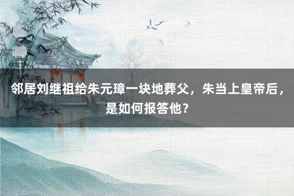 邻居刘继祖给朱元璋一块地葬父，朱当上皇帝后，是如何报答他？