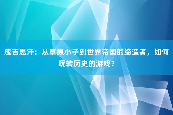 成吉思汗：从草原小子到世界帝国的缔造者，如何玩转历史的游戏？