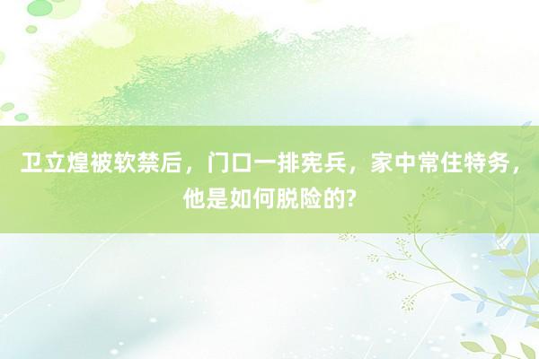 卫立煌被软禁后，门口一排宪兵，家中常住特务，他是如何脱险的?