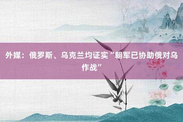 外媒：俄罗斯、乌克兰均证实“朝军已协助俄对乌作战”