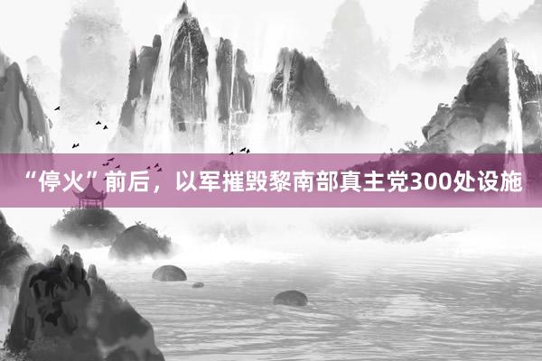 “停火”前后，以军摧毁黎南部真主党300处设施