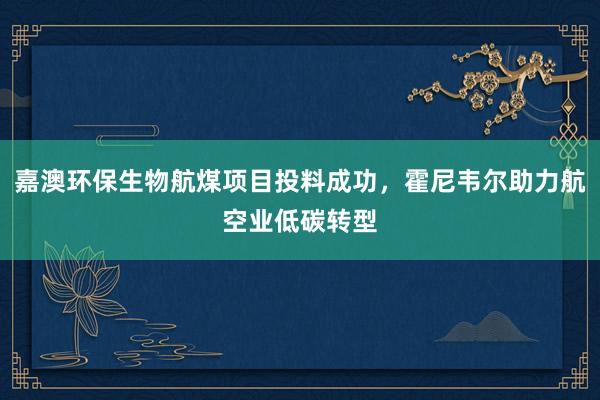 嘉澳环保生物航煤项目投料成功，霍尼韦尔助力航空业低碳转型