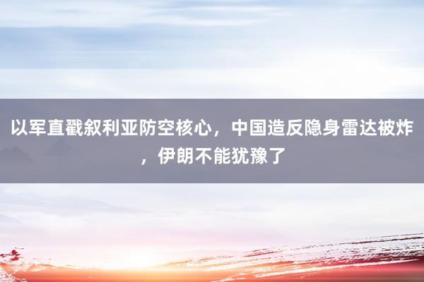 以军直戳叙利亚防空核心，中国造反隐身雷达被炸，伊朗不能犹豫了