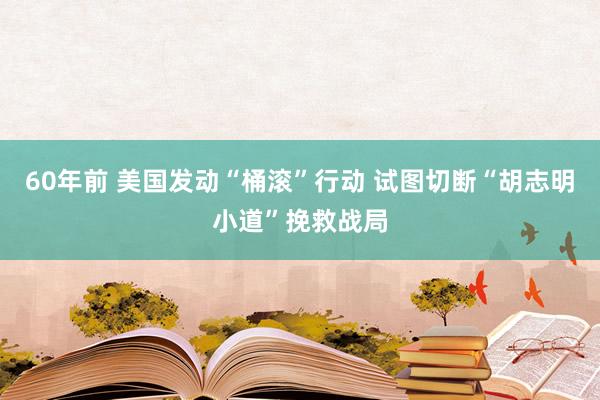 60年前 美国发动“桶滚”行动 试图切断“胡志明小道”挽救战局