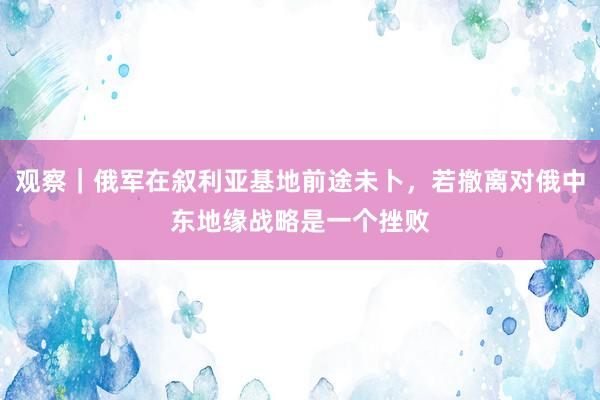 观察｜俄军在叙利亚基地前途未卜，若撤离对俄中东地缘战略是一个挫败