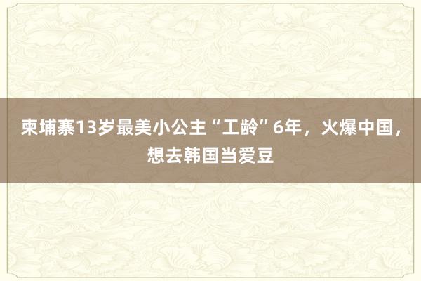 柬埔寨13岁最美小公主“工龄”6年，火爆中国，想去韩国当爱豆