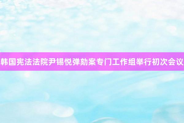 韩国宪法法院尹锡悦弹劾案专门工作组举行初次会议