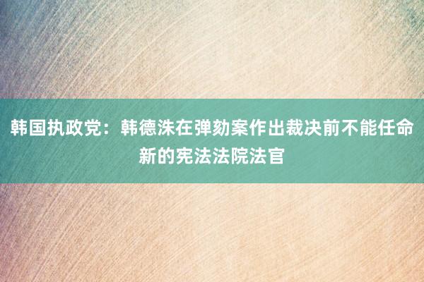 韩国执政党：韩德洙在弹劾案作出裁决前不能任命新的宪法法院法官