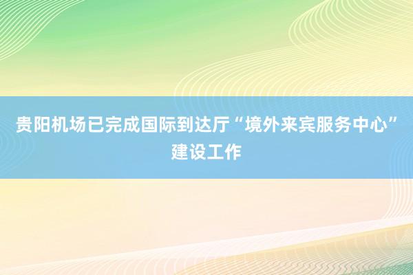 贵阳机场已完成国际到达厅“境外来宾服务中心”建设工作