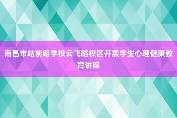 南昌市站前路学校云飞路校区开展学生心理健康教育讲座