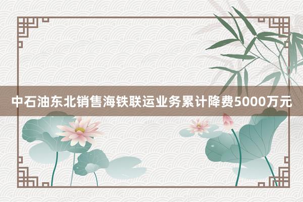 中石油东北销售海铁联运业务累计降费5000万元