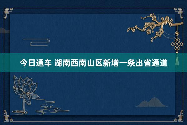 今日通车 湖南西南山区新增一条出省通道