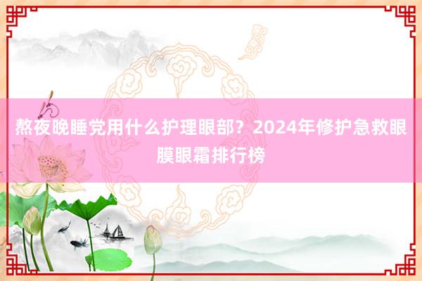 熬夜晚睡党用什么护理眼部？2024年修护急救眼膜眼霜排行榜