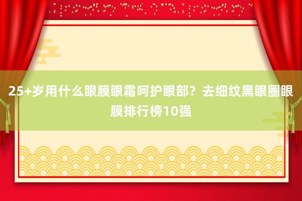 25+岁用什么眼膜眼霜呵护眼部？去细纹黑眼圈眼膜排行榜10强