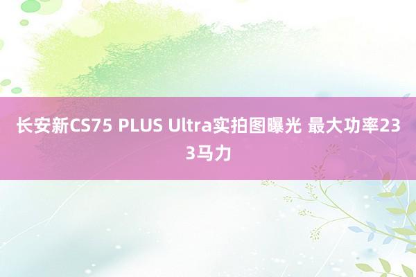 长安新CS75 PLUS Ultra实拍图曝光 最大功率233马力