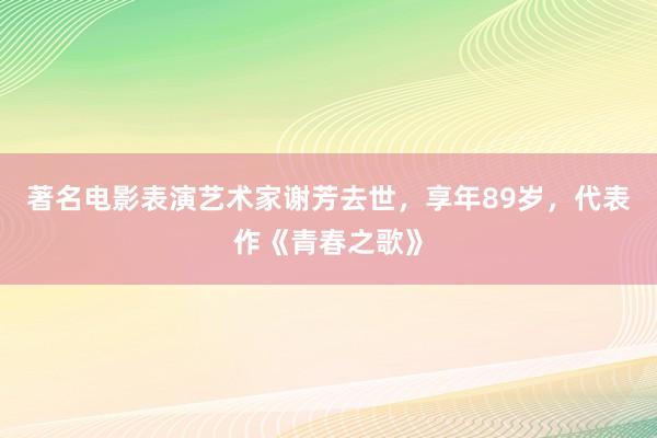 著名电影表演艺术家谢芳去世，享年89岁，代表作《青春之歌》