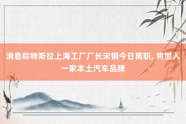 消息称特斯拉上海工厂厂长宋钢今日离职, 将加入一家本土汽车品牌