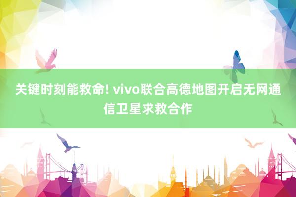 关键时刻能救命! vivo联合高德地图开启无网通信卫星求救合作