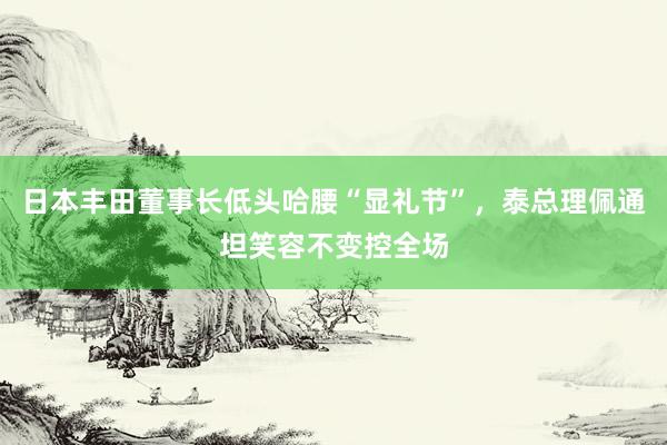 日本丰田董事长低头哈腰“显礼节”，泰总理佩通坦笑容不变控全场